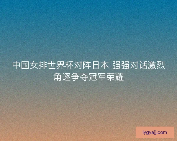 中国女排世界杯对阵日本 强强对话激烈角逐争夺冠军荣耀 中国女排世界杯对阵日本 强强对话激烈角逐争夺冠军荣耀