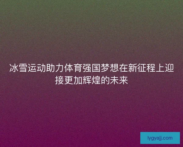 冰雪运动助力体育强国梦想在新征程上迎接更加辉煌的未来