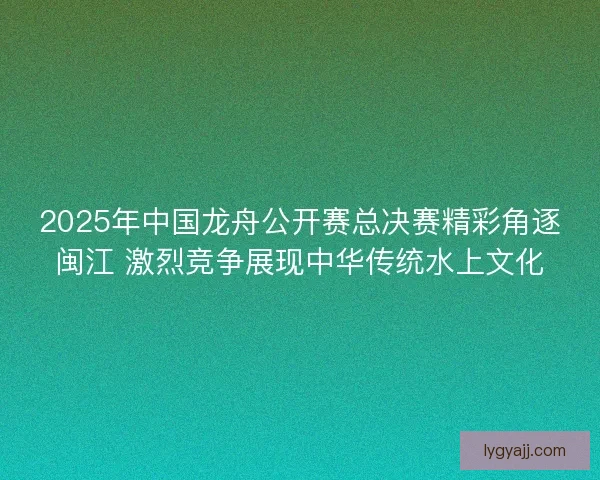 2025年中国龙舟公开赛总决赛精彩角逐闽江 激烈竞争展现中华传统水上文化