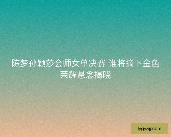 陈梦孙颖莎会师女单决赛 谁将摘下金色荣耀悬念揭晓