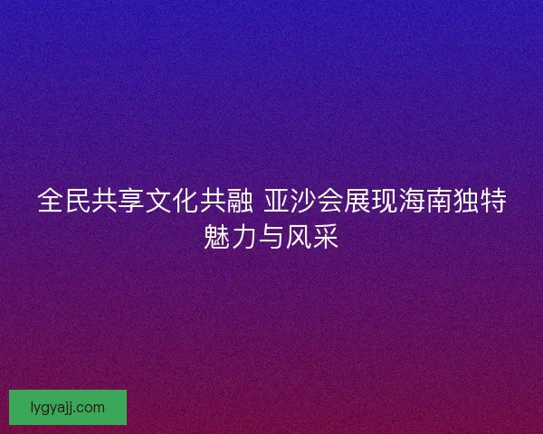 全民共享文化共融 亚沙会展现海南独特魅力与风采