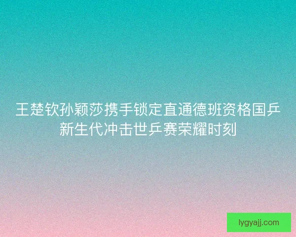 王楚钦孙颖莎携手锁定直通德班资格国乒新生代冲击世乒赛荣耀时刻