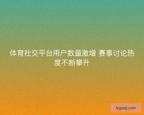 体育社交平台用户数量激增 赛事讨论热度不断攀升