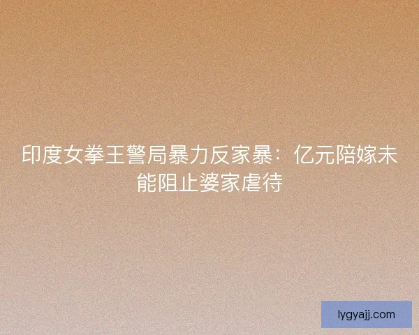 印度女拳王警局暴力反家暴：亿元陪嫁未能阻止婆家虐待