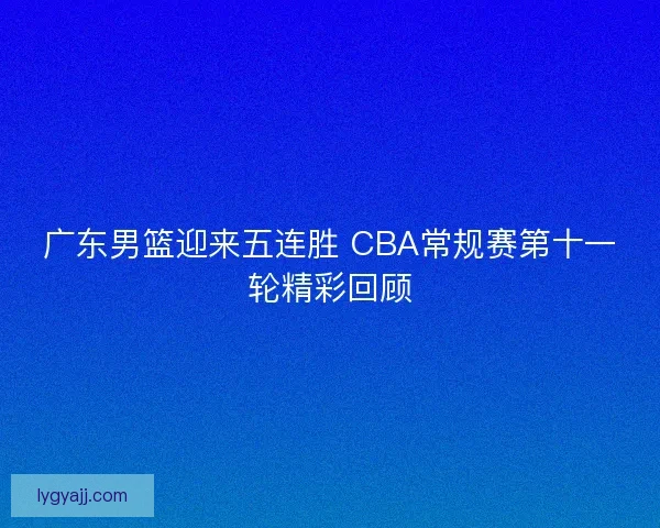 广东男篮迎来五连胜 CBA常规赛第十一轮精彩回顾