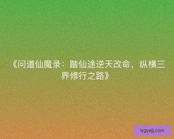 《问道仙魔录：踏仙途逆天改命，纵横三界修行之路》