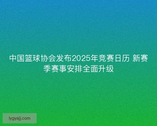 中国篮球协会发布2025年竞赛日历 新赛季赛事安排全面升级