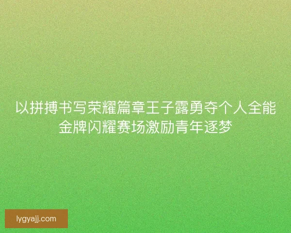 以拼搏书写荣耀篇章王子露勇夺个人全能金牌闪耀赛场激励青年逐梦
