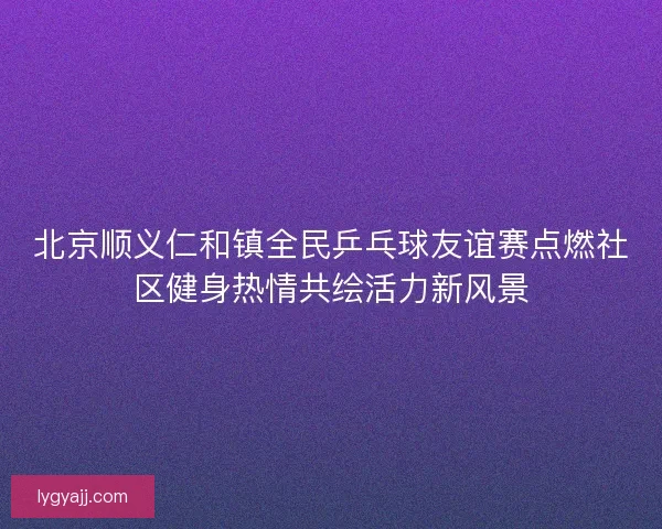 北京顺义仁和镇全民乒乓球友谊赛点燃社区健身热情共绘活力新风景