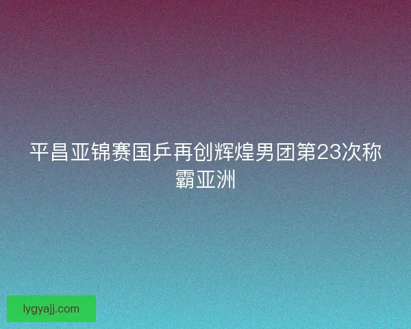 平昌亚锦赛国乒再创辉煌男团第23次称霸亚洲