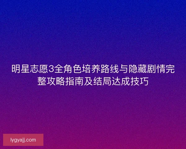 明星志愿3全角色培养路线与隐藏剧情完整攻略指南及结局达成技巧