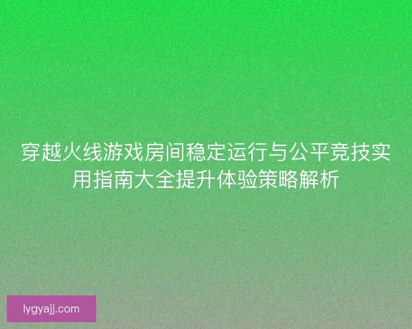 穿越火线游戏房间稳定运行与公平竞技实用指南大全提升体验策略解析
