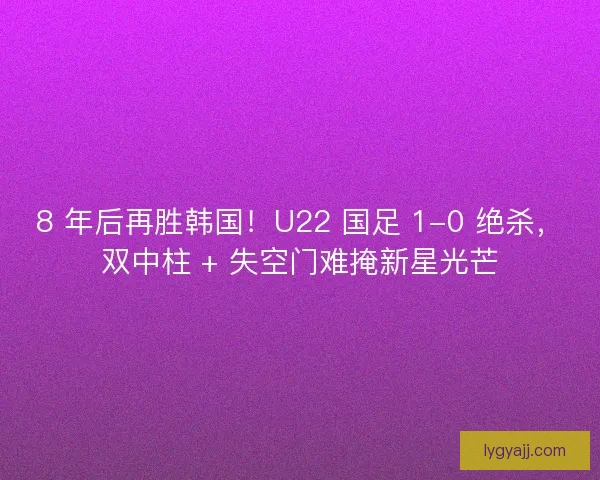 8 年后再胜韩国！U22 国足 1-0 绝杀，双中柱 + 失空门难掩新星光芒