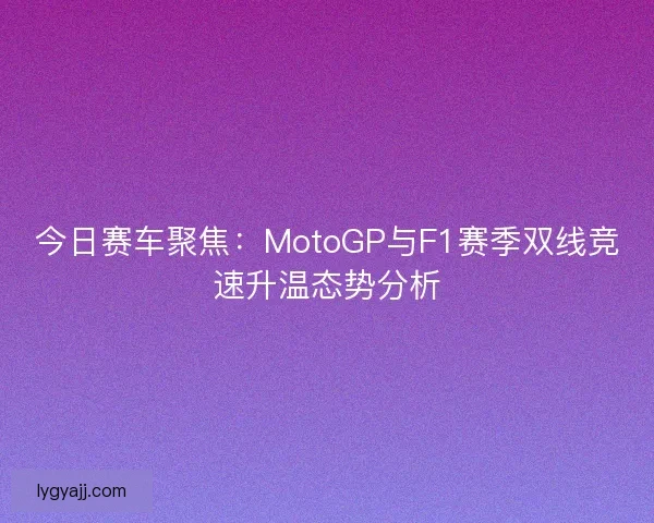 今日赛车聚焦：MotoGP与F1赛季双线竞速升温态势分析