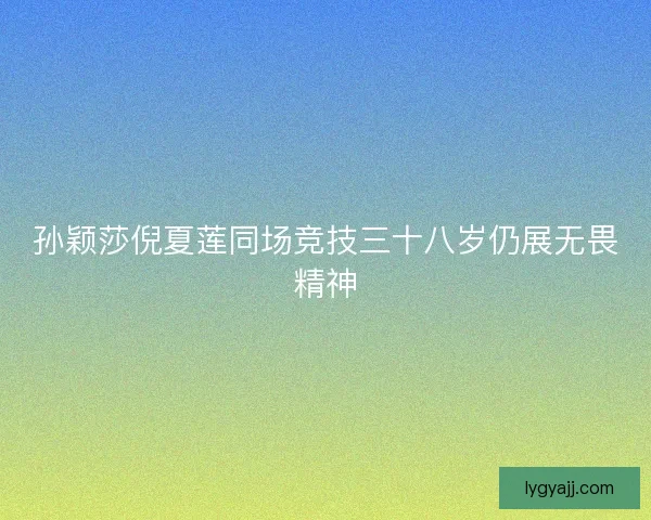 孙颖莎倪夏莲同场竞技三十八岁仍展无畏精神