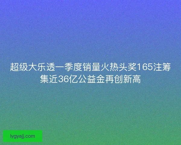超级大乐透一季度销量火热头奖165注筹集近36亿公益金再创新高