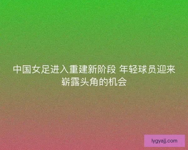 中国女足进入重建新阶段 年轻球员迎来崭露头角的机会