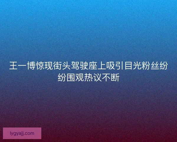 王一博惊现街头驾驶座上吸引目光粉丝纷纷围观热议不断
