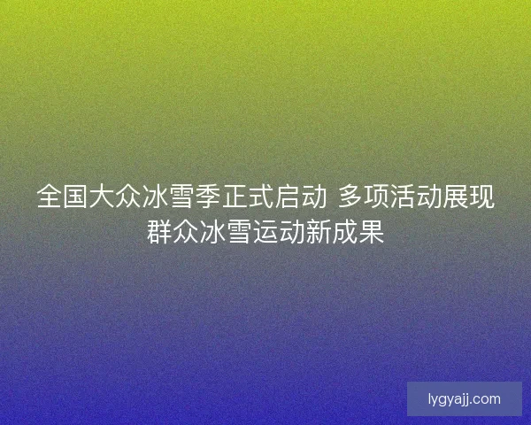 全国大众冰雪季正式启动 多项活动展现群众冰雪运动新成果 全国大众冰雪季正式启动 多项活动展现群众冰雪运动新成果