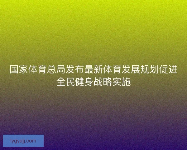 国家体育总局发布最新体育发展规划促进全民健身战略实施 国家体育总局发布最新体育发展规划促进全民健身战略实施