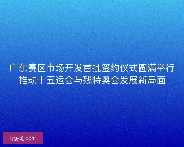 广东赛区市场开发首批签约仪式圆满举行推动十五运会与残特奥会发展新局面